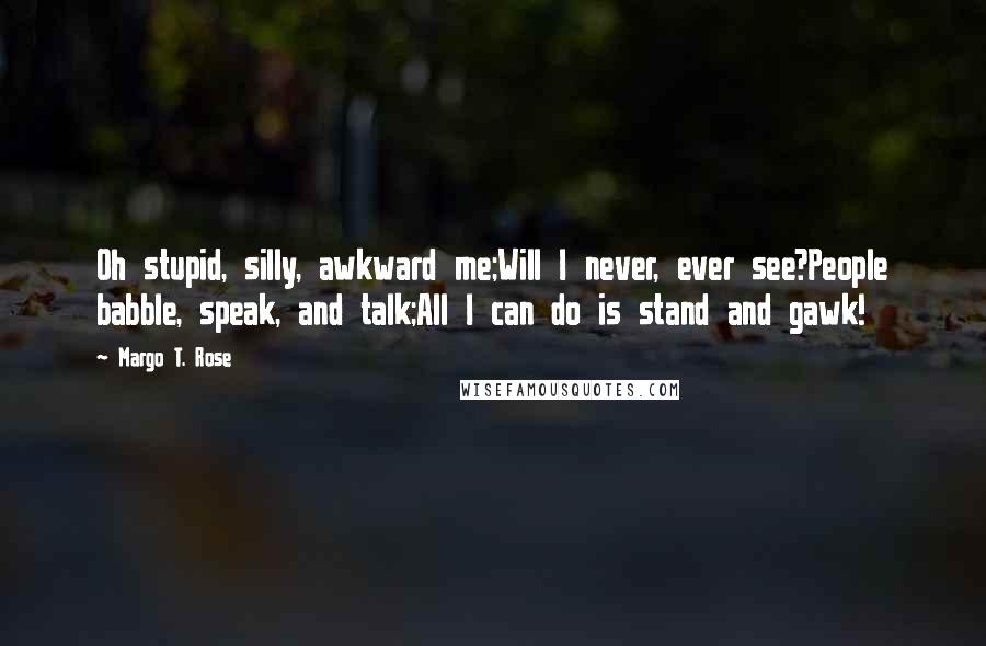 Margo T. Rose Quotes: Oh stupid, silly, awkward me;Will I never, ever see?People babble, speak, and talk;All I can do is stand and gawk!