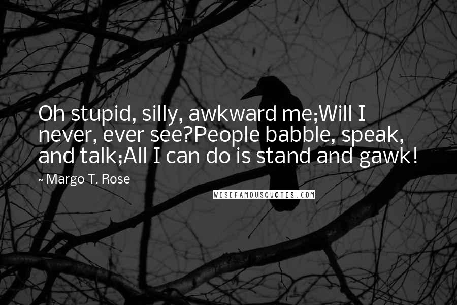 Margo T. Rose Quotes: Oh stupid, silly, awkward me;Will I never, ever see?People babble, speak, and talk;All I can do is stand and gawk!