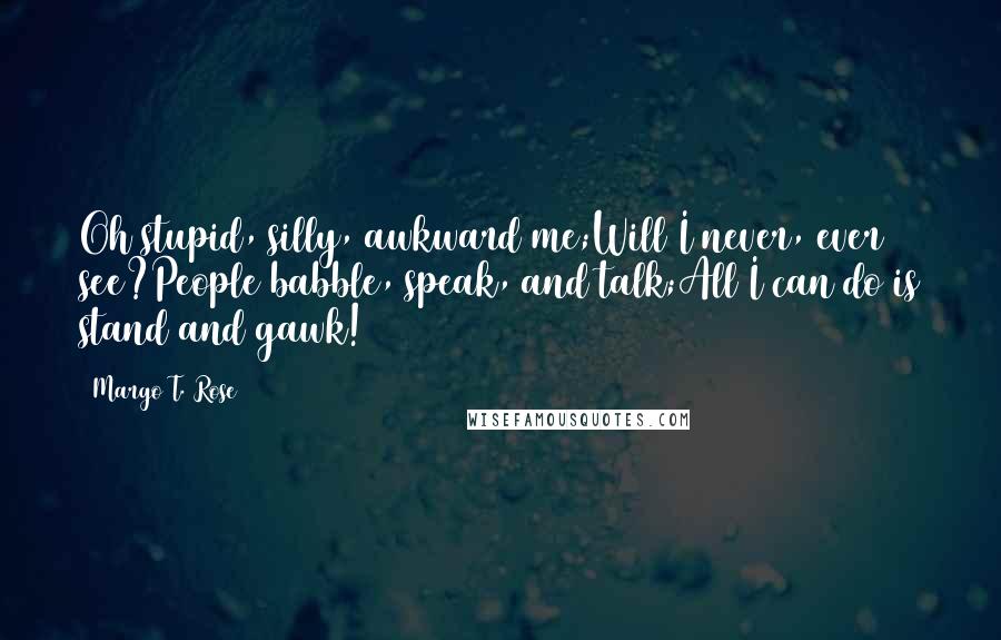 Margo T. Rose Quotes: Oh stupid, silly, awkward me;Will I never, ever see?People babble, speak, and talk;All I can do is stand and gawk!