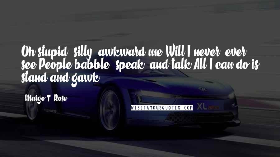 Margo T. Rose Quotes: Oh stupid, silly, awkward me;Will I never, ever see?People babble, speak, and talk;All I can do is stand and gawk!