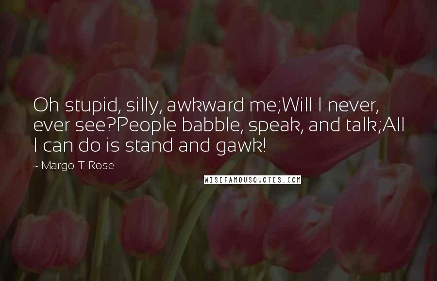 Margo T. Rose Quotes: Oh stupid, silly, awkward me;Will I never, ever see?People babble, speak, and talk;All I can do is stand and gawk!