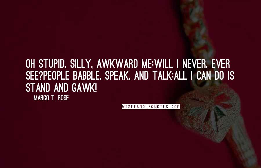 Margo T. Rose Quotes: Oh stupid, silly, awkward me;Will I never, ever see?People babble, speak, and talk;All I can do is stand and gawk!