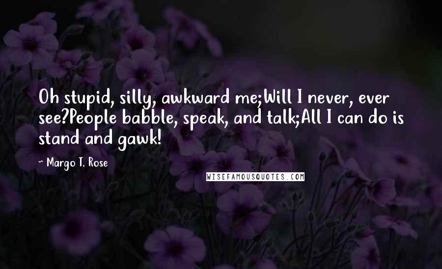 Margo T. Rose Quotes: Oh stupid, silly, awkward me;Will I never, ever see?People babble, speak, and talk;All I can do is stand and gawk!