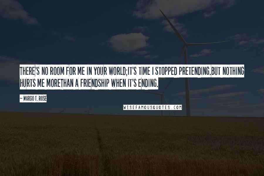 Margo T. Rose Quotes: There's no room for me in your world;It's time I stopped pretending.But nothing hurts me moreThan a friendship when it's ending.