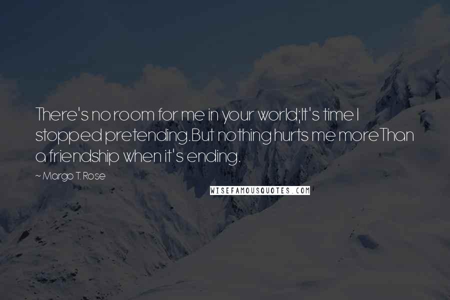 Margo T. Rose Quotes: There's no room for me in your world;It's time I stopped pretending.But nothing hurts me moreThan a friendship when it's ending.