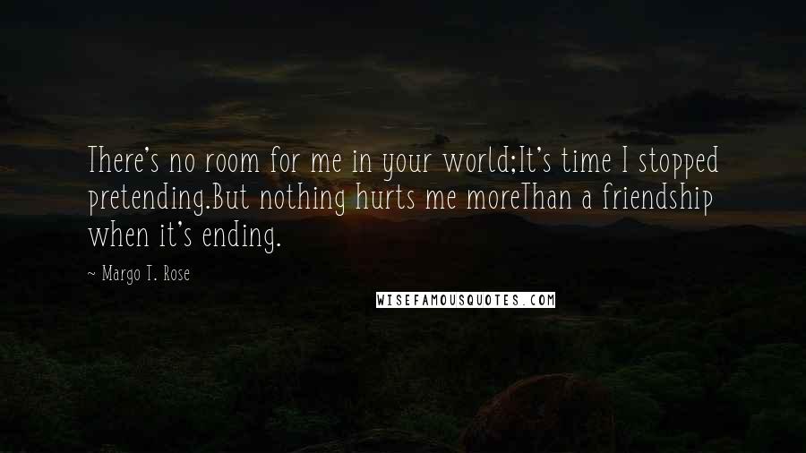 Margo T. Rose Quotes: There's no room for me in your world;It's time I stopped pretending.But nothing hurts me moreThan a friendship when it's ending.