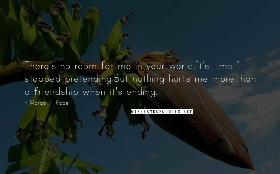 Margo T. Rose Quotes: There's no room for me in your world;It's time I stopped pretending.But nothing hurts me moreThan a friendship when it's ending.