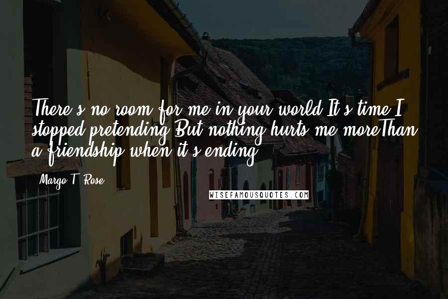 Margo T. Rose Quotes: There's no room for me in your world;It's time I stopped pretending.But nothing hurts me moreThan a friendship when it's ending.