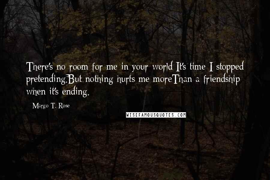 Margo T. Rose Quotes: There's no room for me in your world;It's time I stopped pretending.But nothing hurts me moreThan a friendship when it's ending.