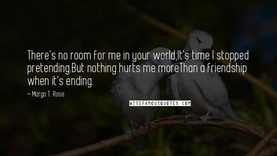 Margo T. Rose Quotes: There's no room for me in your world;It's time I stopped pretending.But nothing hurts me moreThan a friendship when it's ending.