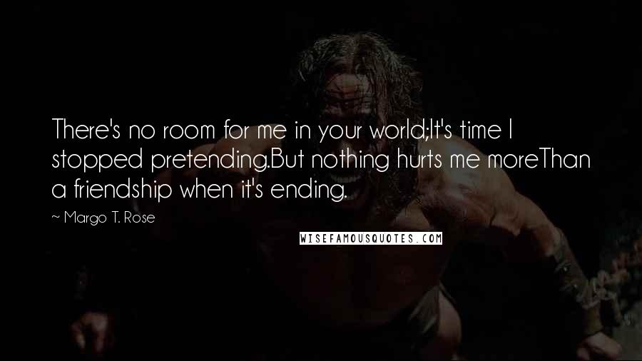 Margo T. Rose Quotes: There's no room for me in your world;It's time I stopped pretending.But nothing hurts me moreThan a friendship when it's ending.