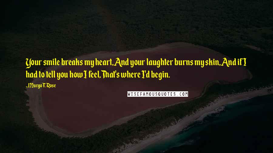 Margo T. Rose Quotes: Your smile breaks my heart,And your laughter burns my skin,And if I had to tell you how I feel,That's where I'd begin.