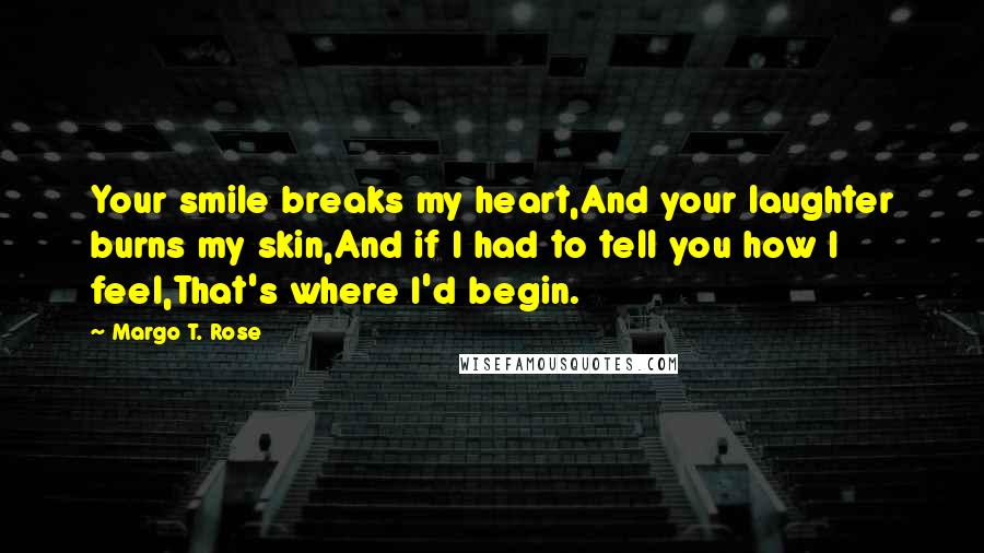 Margo T. Rose Quotes: Your smile breaks my heart,And your laughter burns my skin,And if I had to tell you how I feel,That's where I'd begin.