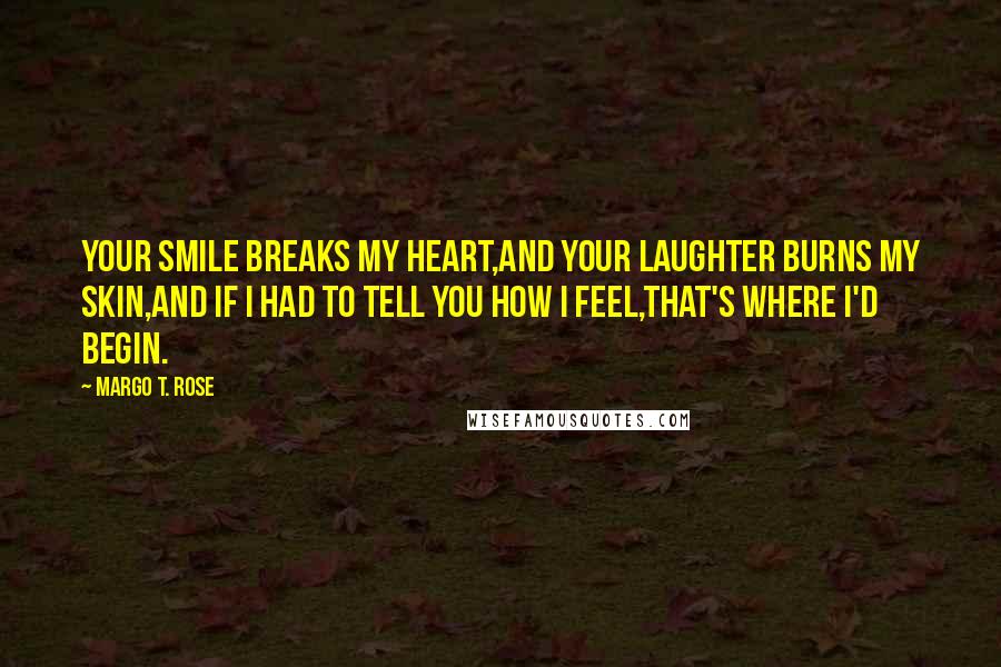 Margo T. Rose Quotes: Your smile breaks my heart,And your laughter burns my skin,And if I had to tell you how I feel,That's where I'd begin.