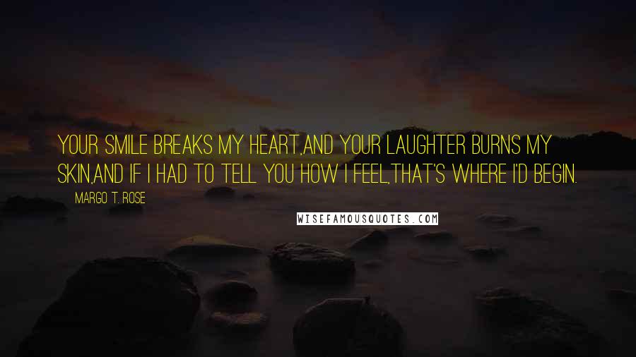 Margo T. Rose Quotes: Your smile breaks my heart,And your laughter burns my skin,And if I had to tell you how I feel,That's where I'd begin.