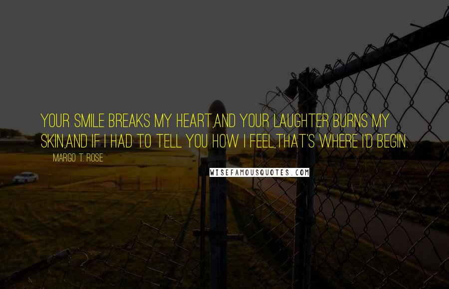 Margo T. Rose Quotes: Your smile breaks my heart,And your laughter burns my skin,And if I had to tell you how I feel,That's where I'd begin.