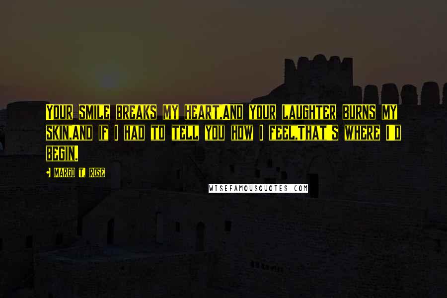 Margo T. Rose Quotes: Your smile breaks my heart,And your laughter burns my skin,And if I had to tell you how I feel,That's where I'd begin.