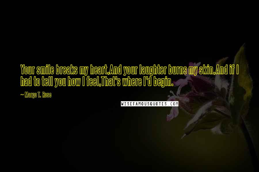 Margo T. Rose Quotes: Your smile breaks my heart,And your laughter burns my skin,And if I had to tell you how I feel,That's where I'd begin.