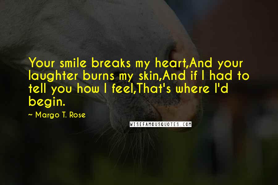 Margo T. Rose Quotes: Your smile breaks my heart,And your laughter burns my skin,And if I had to tell you how I feel,That's where I'd begin.