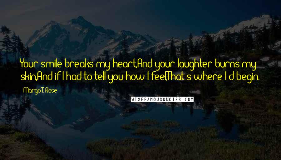 Margo T. Rose Quotes: Your smile breaks my heart,And your laughter burns my skin,And if I had to tell you how I feel,That's where I'd begin.