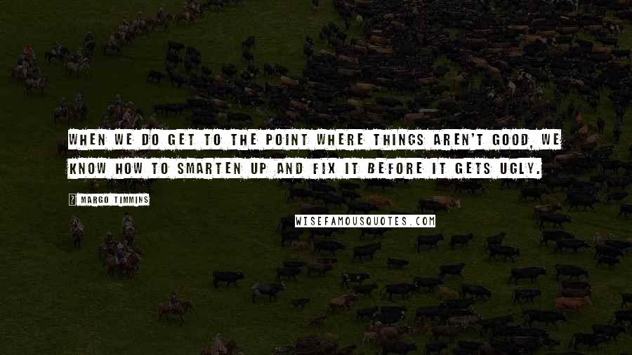 Margo Timmins Quotes: When we do get to the point where things aren't good, we know how to smarten up and fix it before it gets ugly.