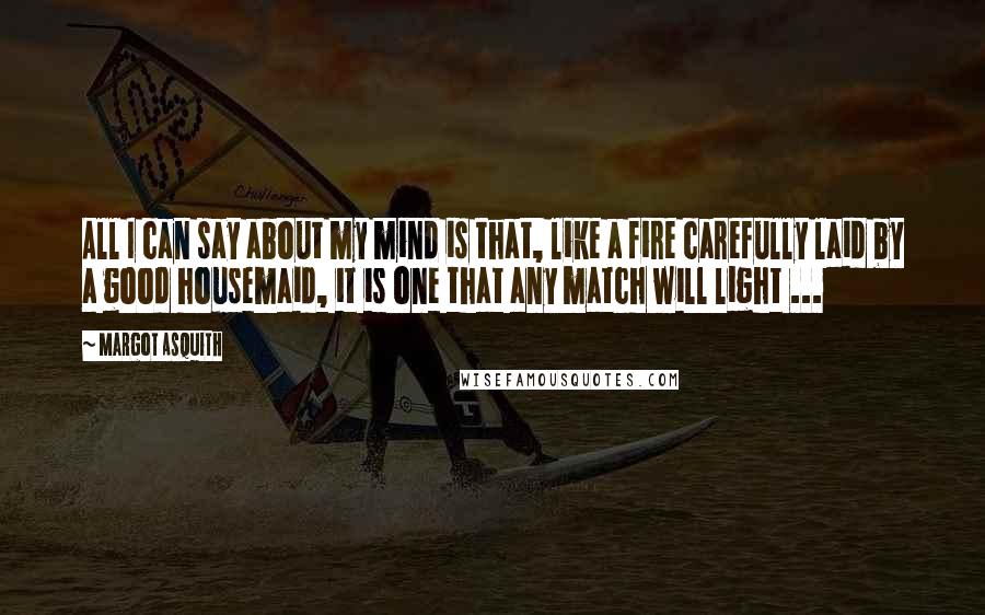 Margot Asquith Quotes: All I can say about my mind is that, like a fire carefully laid by a good housemaid, it is one that any match will light ...