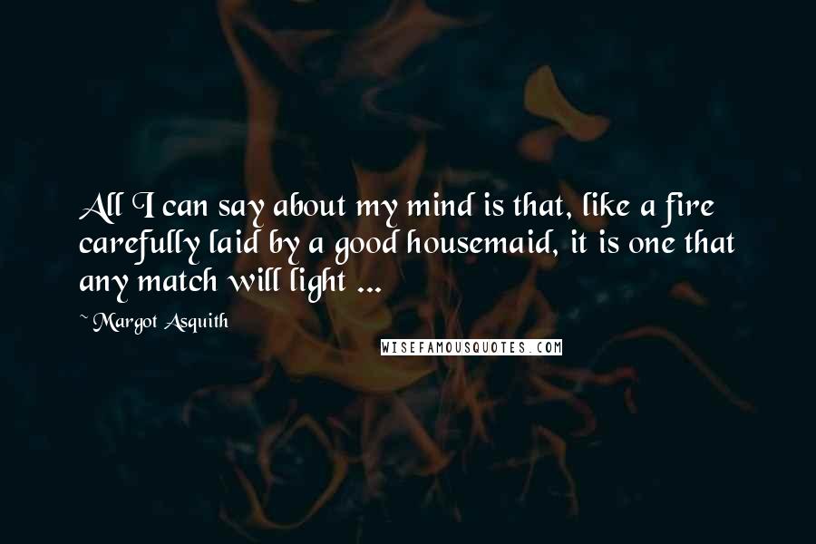 Margot Asquith Quotes: All I can say about my mind is that, like a fire carefully laid by a good housemaid, it is one that any match will light ...
