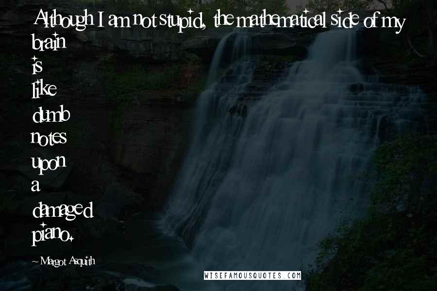 Margot Asquith Quotes: Although I am not stupid, the mathematical side of my brain is like dumb notes upon a damaged piano.