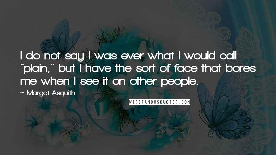 Margot Asquith Quotes: I do not say I was ever what I would call "plain," but I have the sort of face that bores me when I see it on other people.