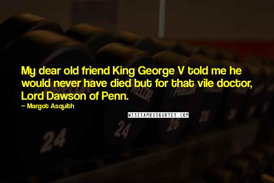 Margot Asquith Quotes: My dear old friend King George V told me he would never have died but for that vile doctor, Lord Dawson of Penn.