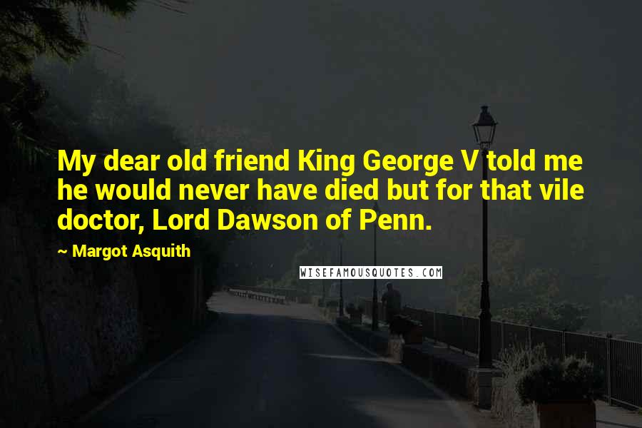 Margot Asquith Quotes: My dear old friend King George V told me he would never have died but for that vile doctor, Lord Dawson of Penn.