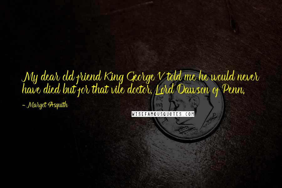 Margot Asquith Quotes: My dear old friend King George V told me he would never have died but for that vile doctor, Lord Dawson of Penn.