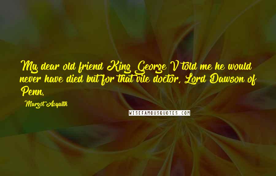 Margot Asquith Quotes: My dear old friend King George V told me he would never have died but for that vile doctor, Lord Dawson of Penn.