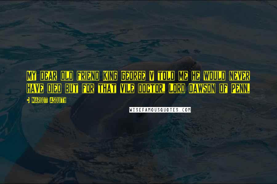 Margot Asquith Quotes: My dear old friend King George V told me he would never have died but for that vile doctor, Lord Dawson of Penn.