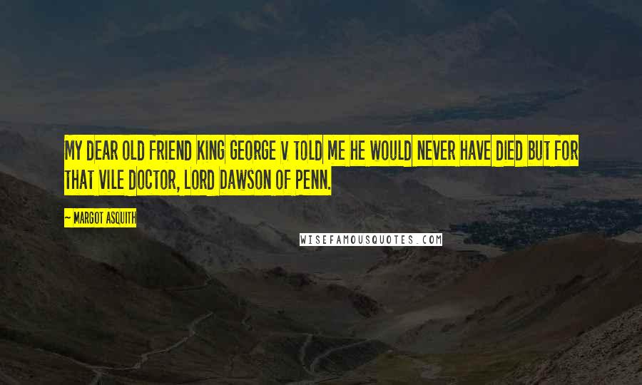 Margot Asquith Quotes: My dear old friend King George V told me he would never have died but for that vile doctor, Lord Dawson of Penn.