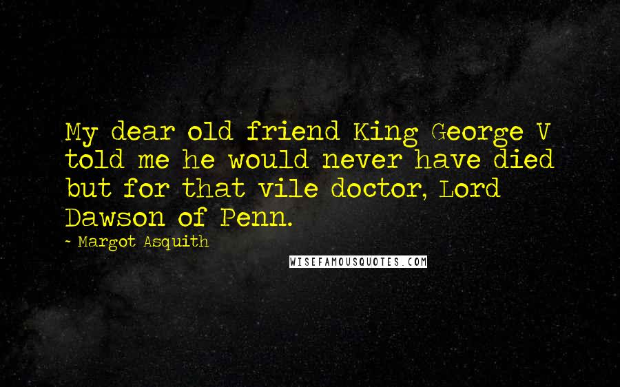 Margot Asquith Quotes: My dear old friend King George V told me he would never have died but for that vile doctor, Lord Dawson of Penn.