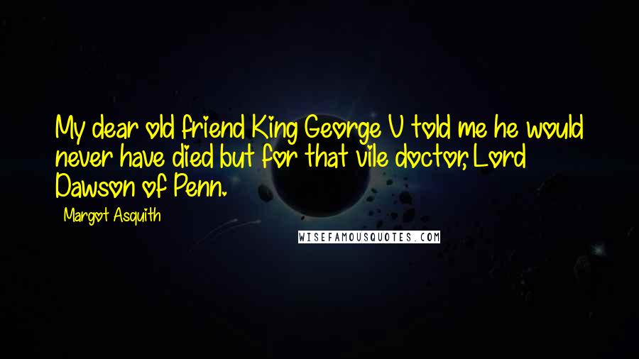 Margot Asquith Quotes: My dear old friend King George V told me he would never have died but for that vile doctor, Lord Dawson of Penn.