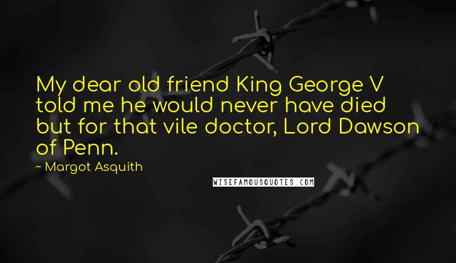 Margot Asquith Quotes: My dear old friend King George V told me he would never have died but for that vile doctor, Lord Dawson of Penn.