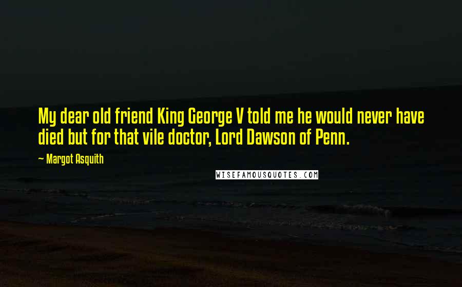 Margot Asquith Quotes: My dear old friend King George V told me he would never have died but for that vile doctor, Lord Dawson of Penn.