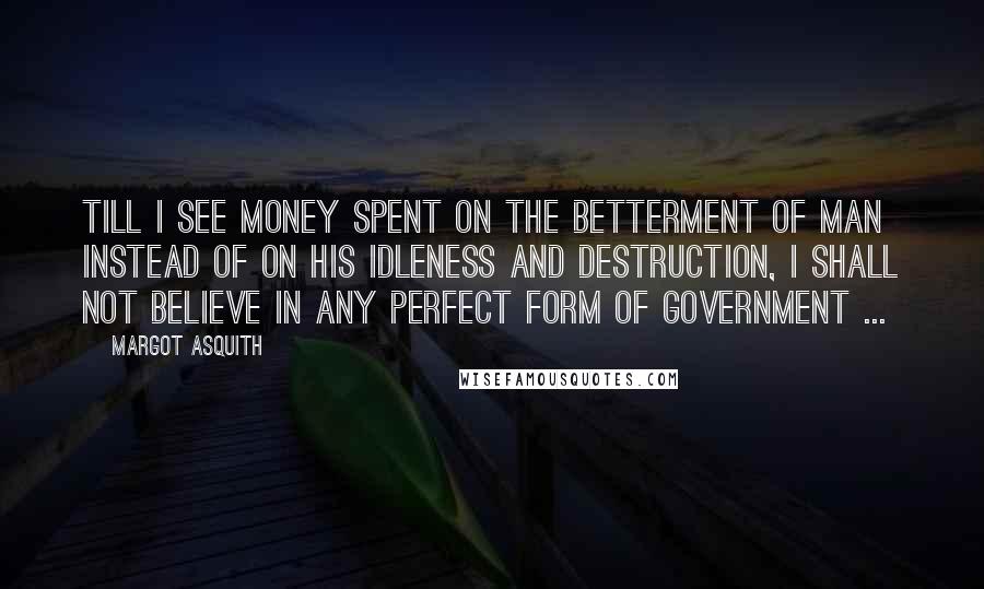 Margot Asquith Quotes: Till I see money spent on the betterment of man instead of on his idleness and destruction, I shall not believe in any perfect form of government ...