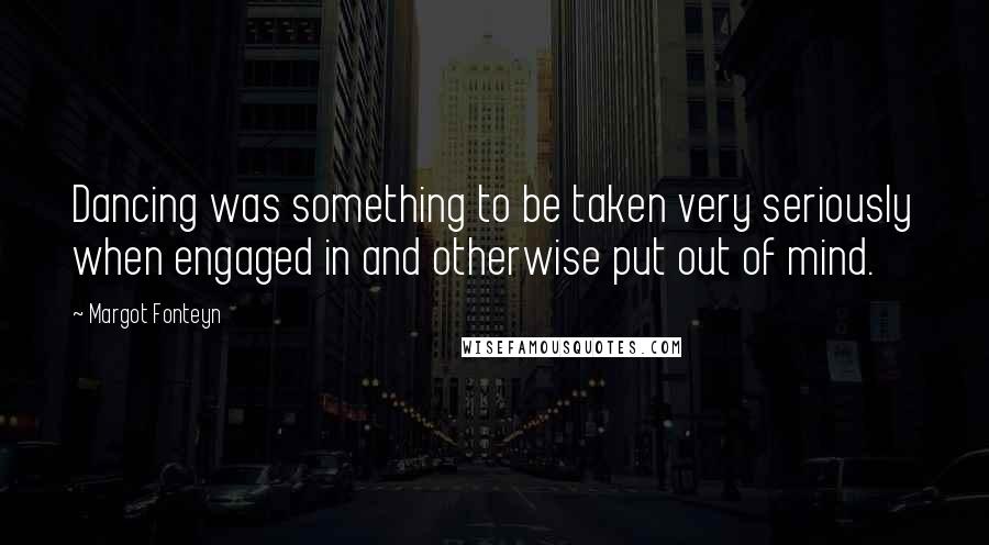 Margot Fonteyn Quotes: Dancing was something to be taken very seriously when engaged in and otherwise put out of mind.