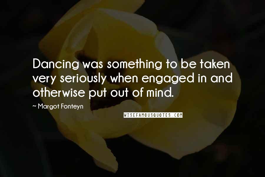 Margot Fonteyn Quotes: Dancing was something to be taken very seriously when engaged in and otherwise put out of mind.