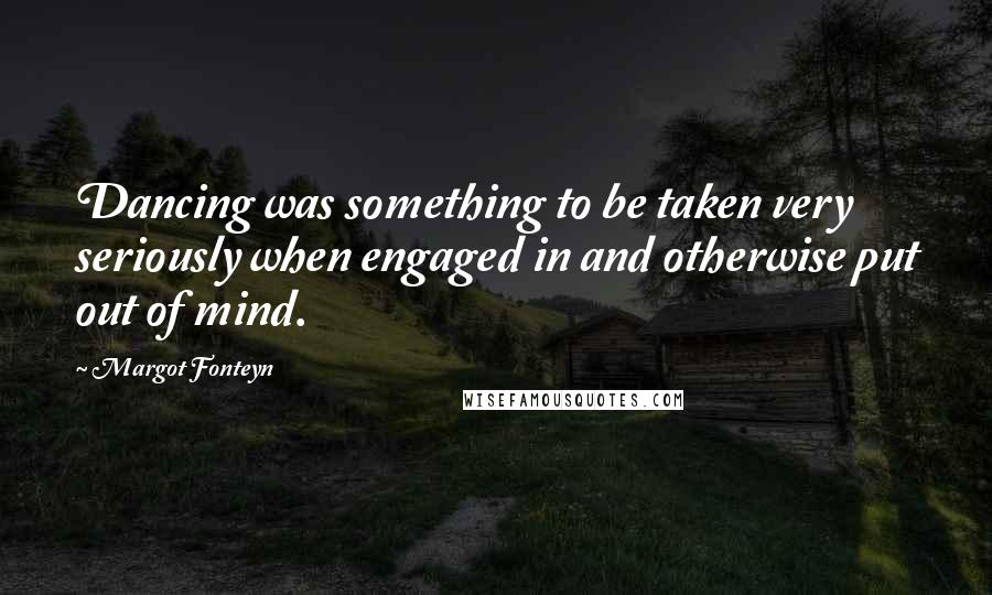 Margot Fonteyn Quotes: Dancing was something to be taken very seriously when engaged in and otherwise put out of mind.