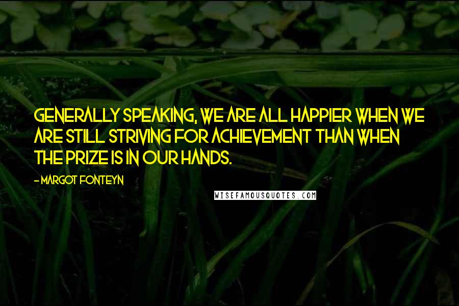 Margot Fonteyn Quotes: Generally speaking, we are all happier when we are still striving for achievement than when the prize is in our hands.