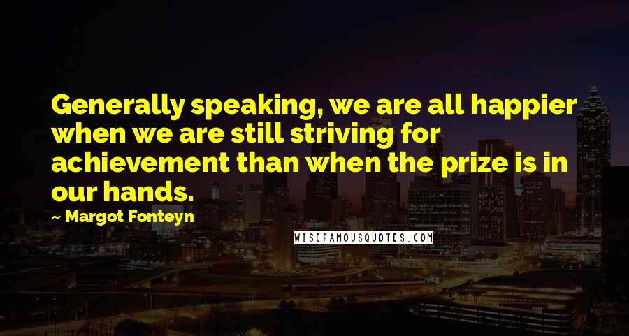 Margot Fonteyn Quotes: Generally speaking, we are all happier when we are still striving for achievement than when the prize is in our hands.