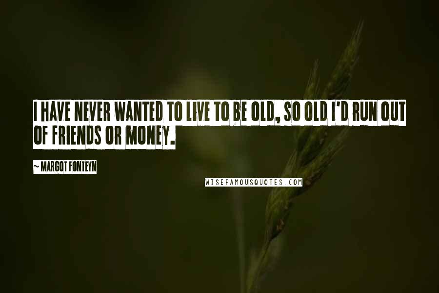 Margot Fonteyn Quotes: I have never wanted to live to be old, so old I'd run out of friends or money.