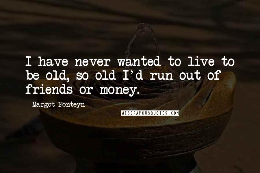 Margot Fonteyn Quotes: I have never wanted to live to be old, so old I'd run out of friends or money.