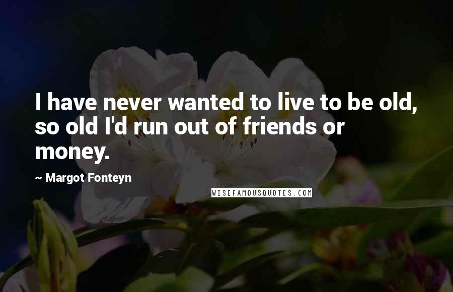 Margot Fonteyn Quotes: I have never wanted to live to be old, so old I'd run out of friends or money.