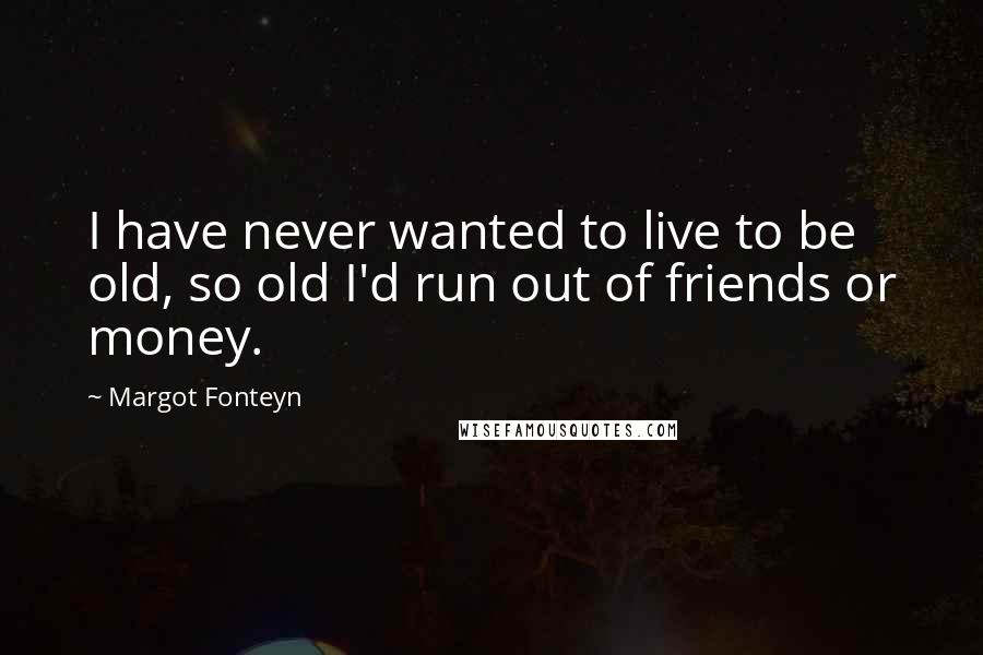 Margot Fonteyn Quotes: I have never wanted to live to be old, so old I'd run out of friends or money.