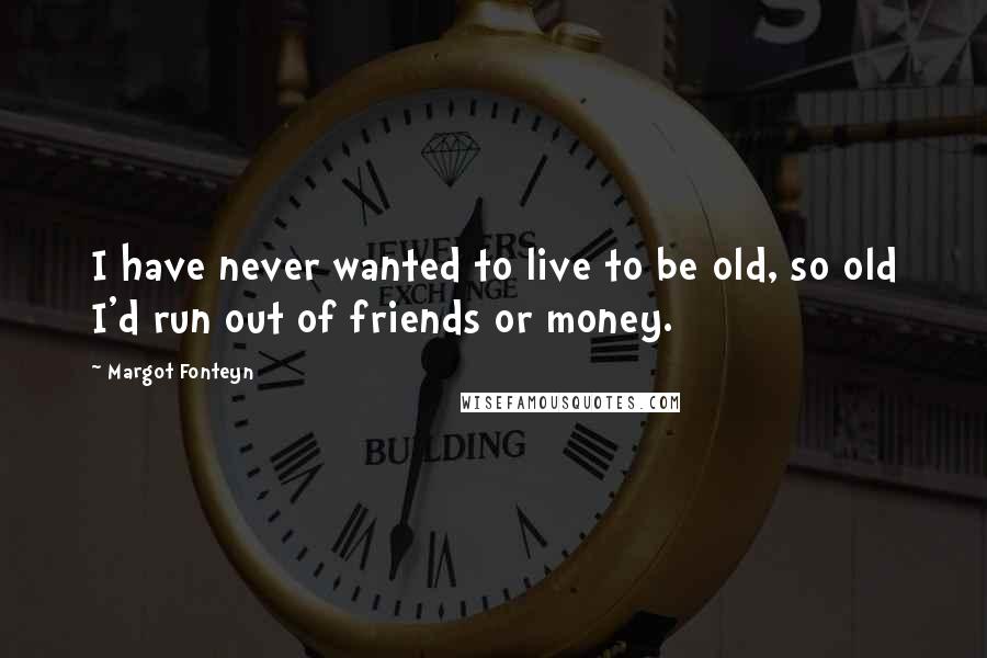 Margot Fonteyn Quotes: I have never wanted to live to be old, so old I'd run out of friends or money.